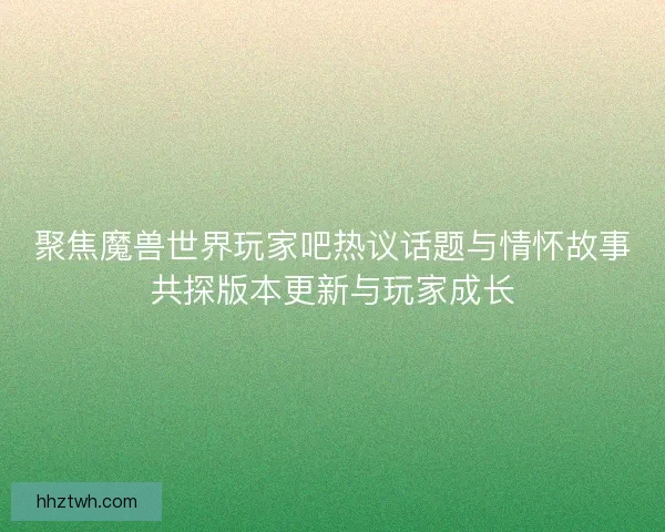 聚焦魔兽世界玩家吧热议话题与情怀故事共探版本更新与玩家成长