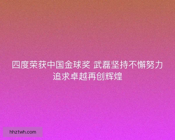 四度荣获中国金球奖 武磊坚持不懈努力追求卓越再创辉煌