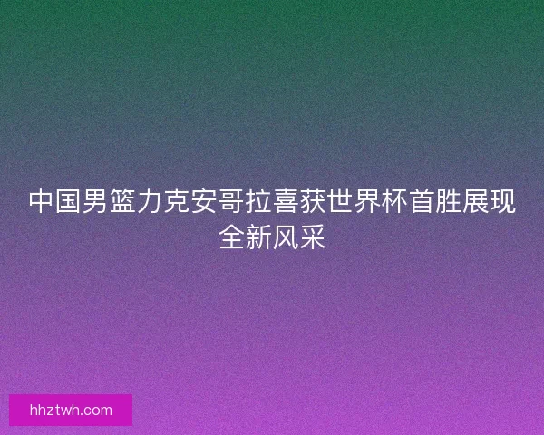 中国男篮力克安哥拉喜获世界杯首胜展现全新风采