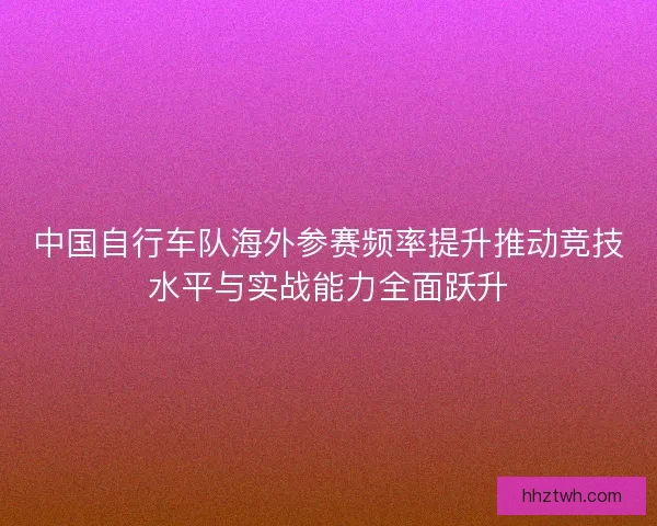 中国自行车队海外参赛频率提升推动竞技水平与实战能力全面跃升